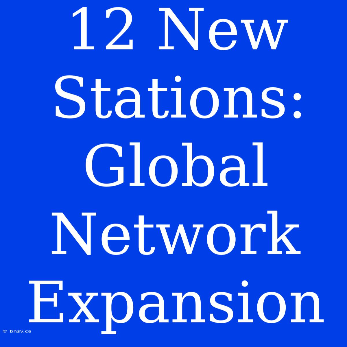 12 New Stations: Global Network Expansion