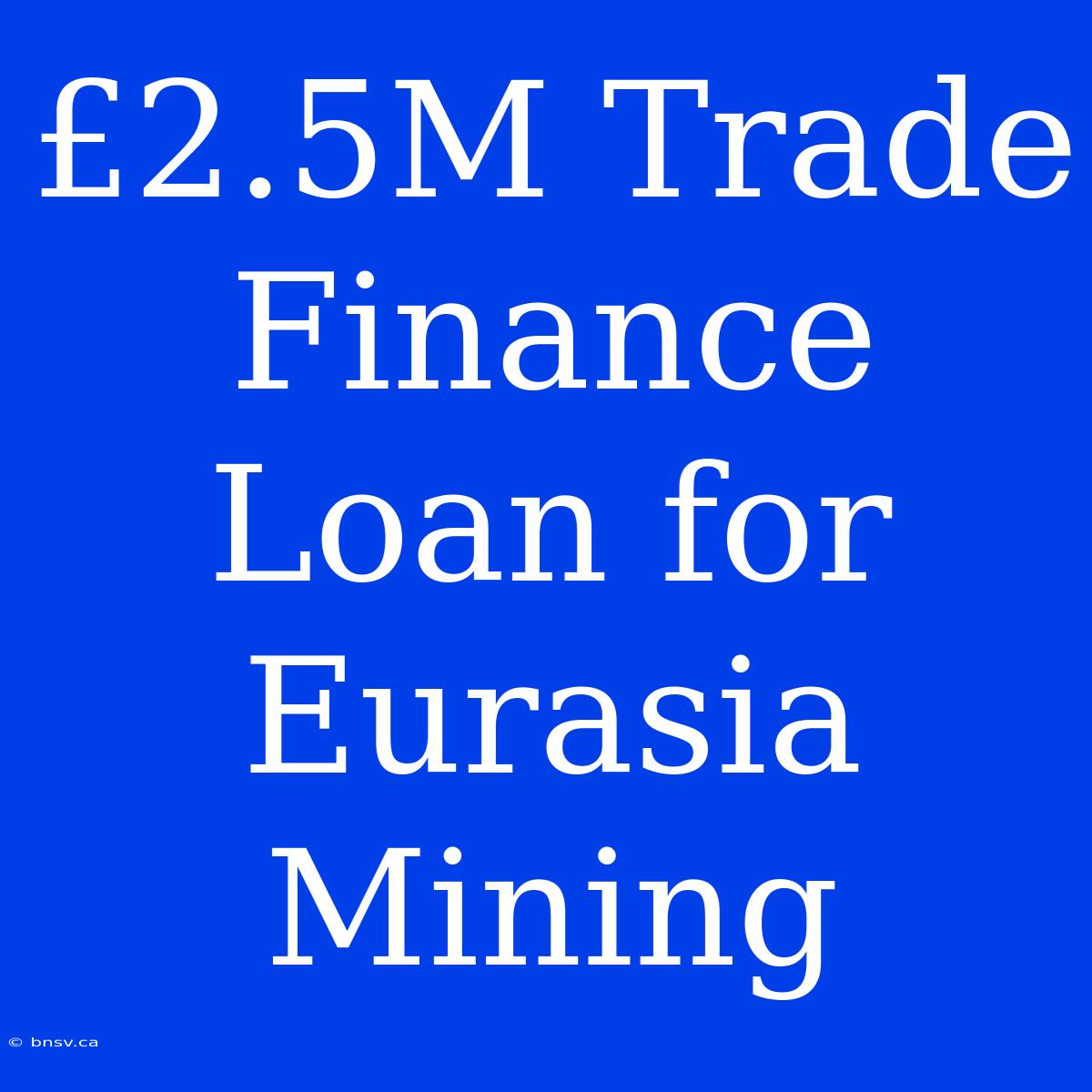 £2.5M Trade Finance Loan For Eurasia Mining