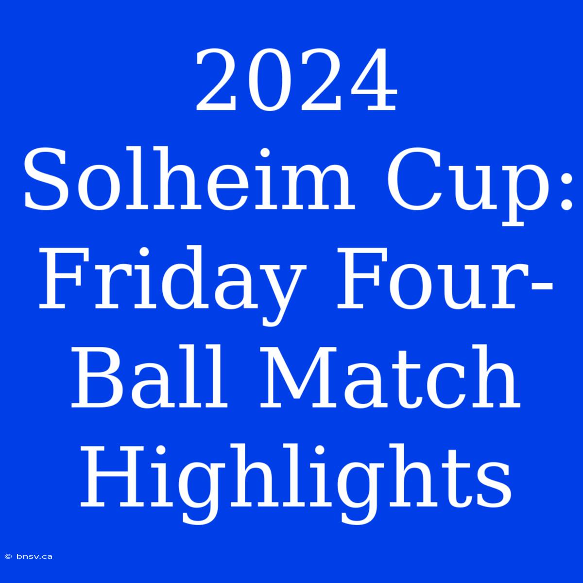 2024 Solheim Cup: Friday Four-Ball Match Highlights