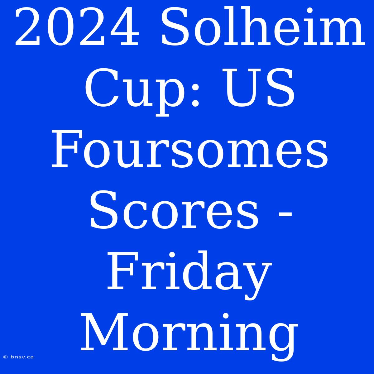 2024 Solheim Cup: US Foursomes Scores - Friday Morning