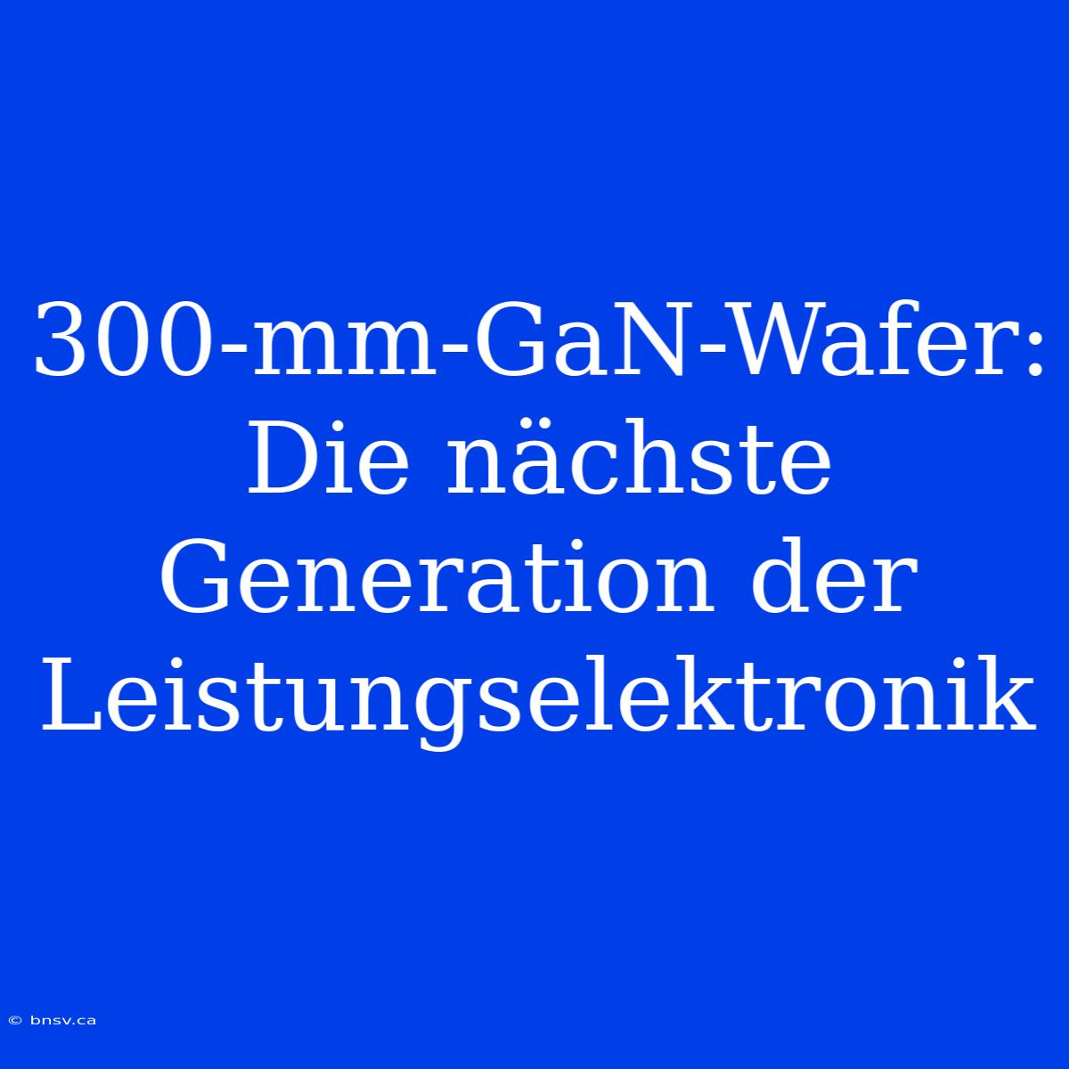 300-mm-GaN-Wafer: Die Nächste Generation Der Leistungselektronik