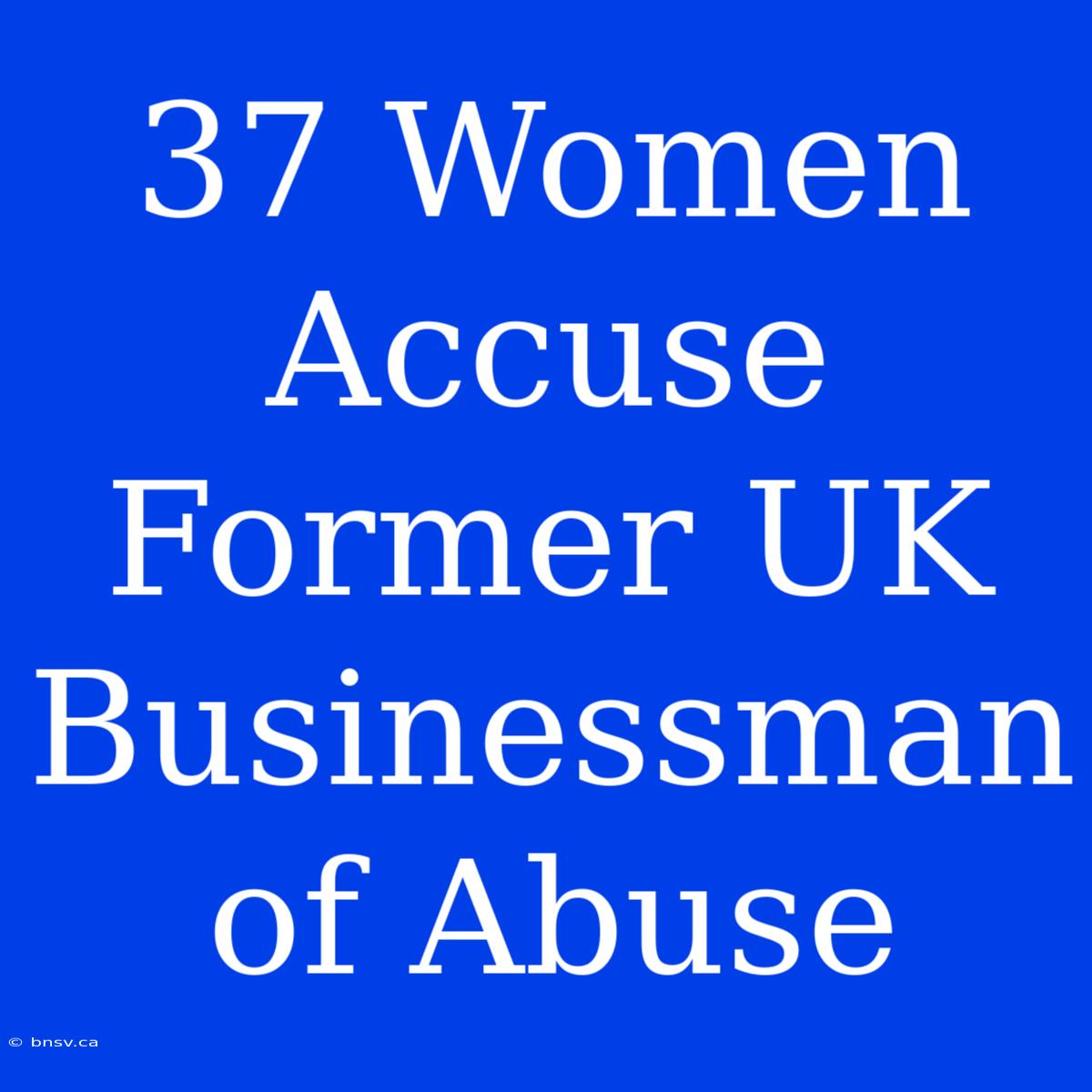 37 Women Accuse Former UK Businessman Of Abuse