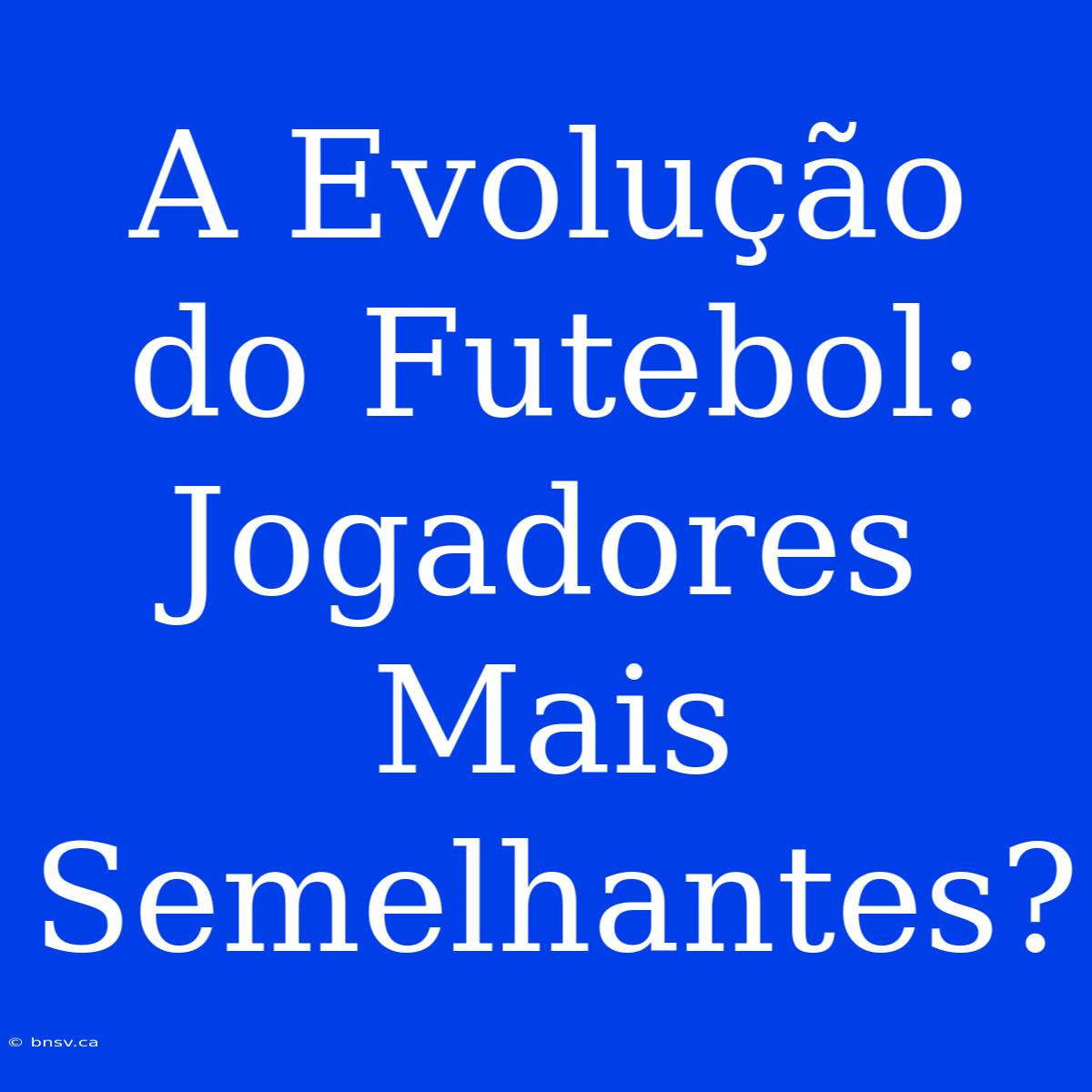 A Evolução Do Futebol: Jogadores Mais Semelhantes?