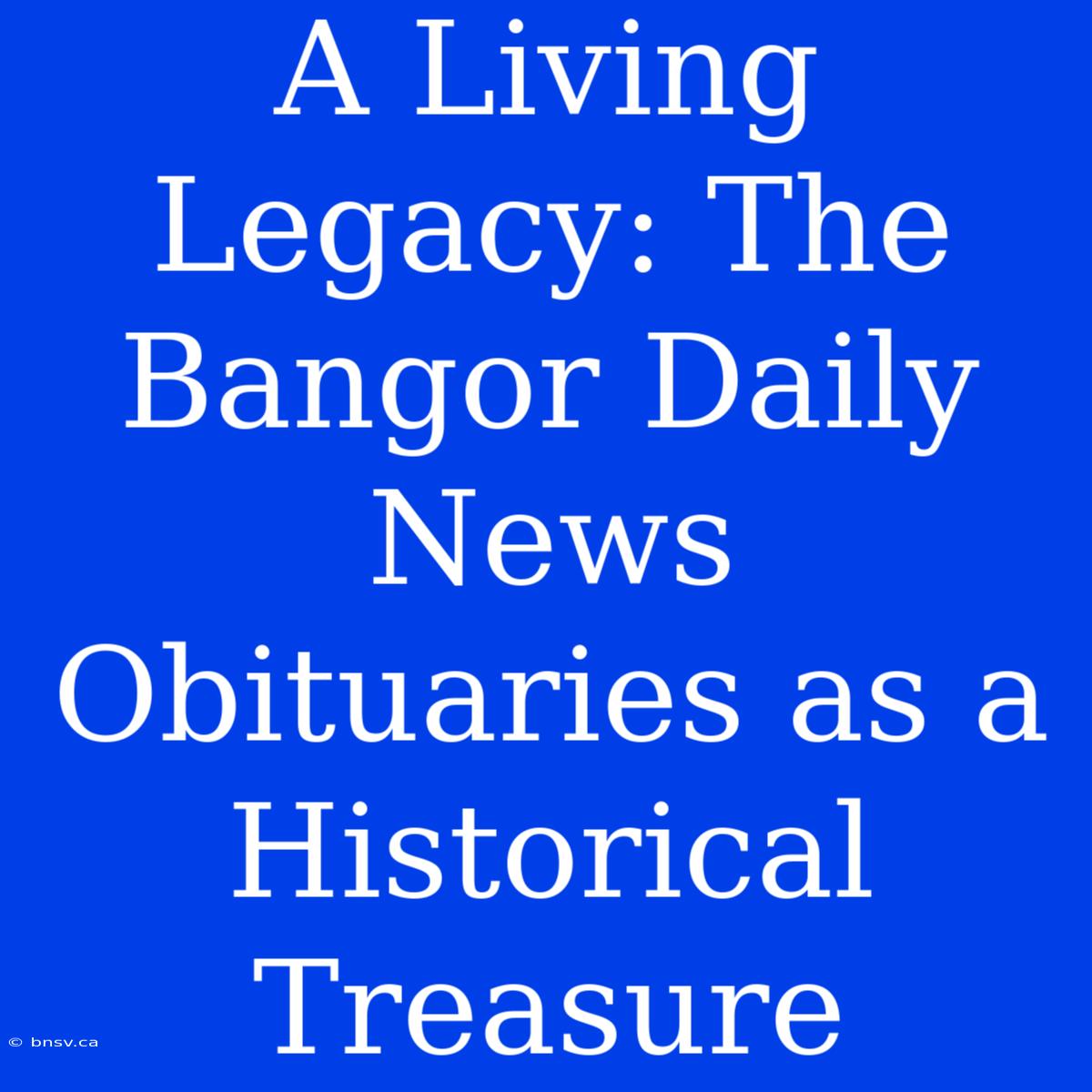 A Living Legacy: The Bangor Daily News Obituaries As A Historical Treasure