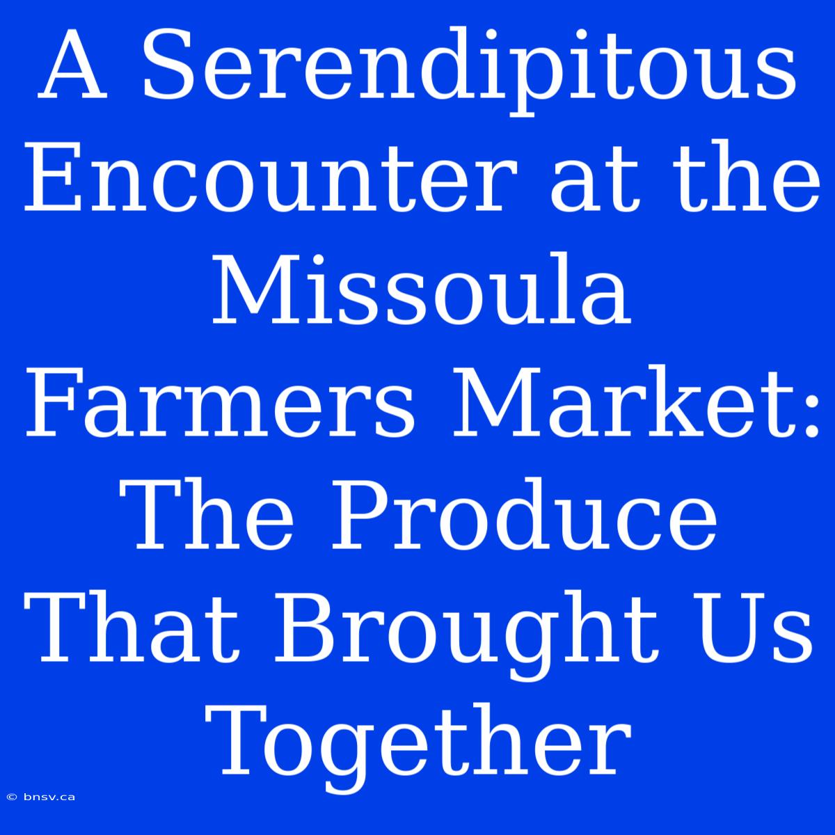 A Serendipitous Encounter At The Missoula Farmers Market: The Produce That Brought Us Together