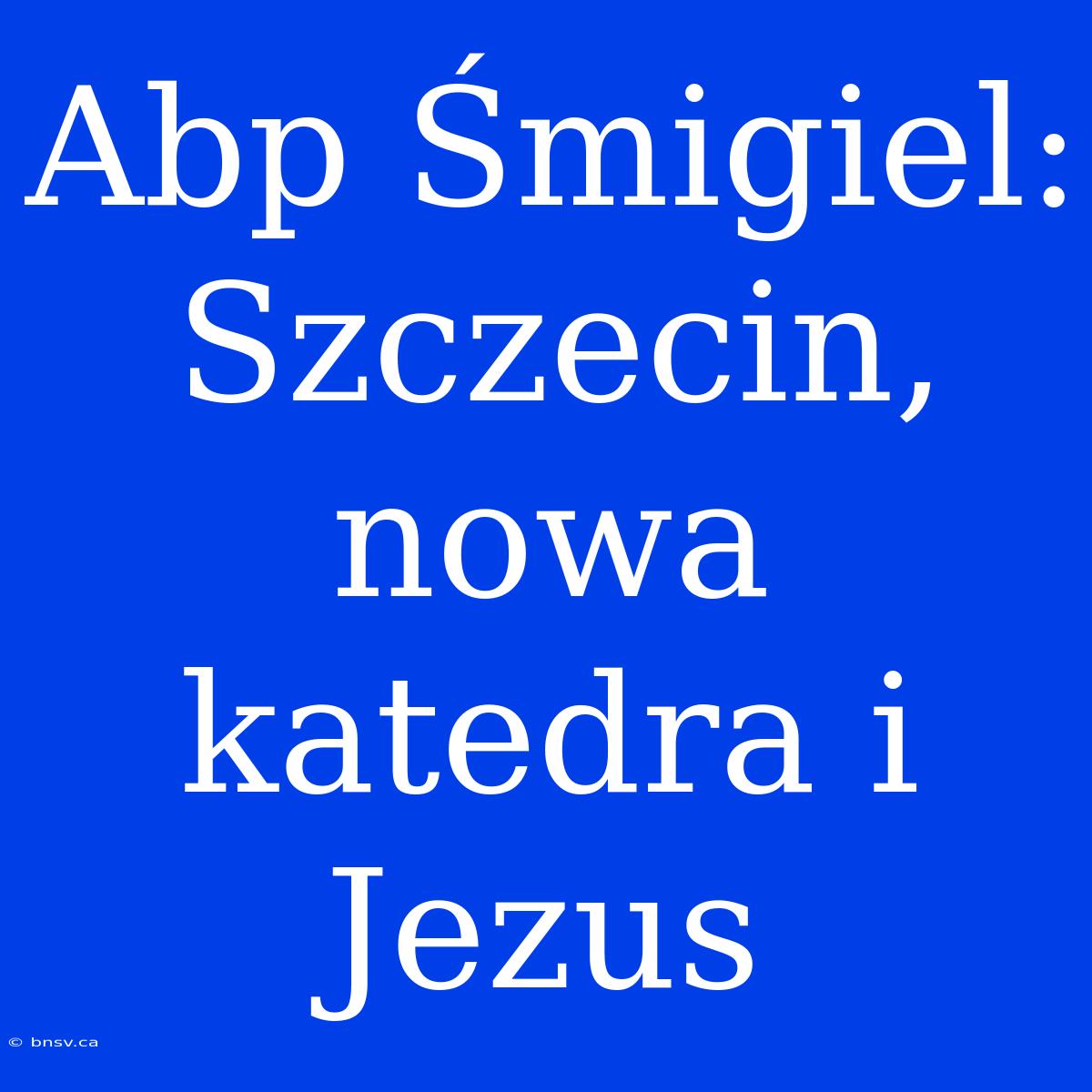 Abp Śmigiel: Szczecin, Nowa Katedra I Jezus