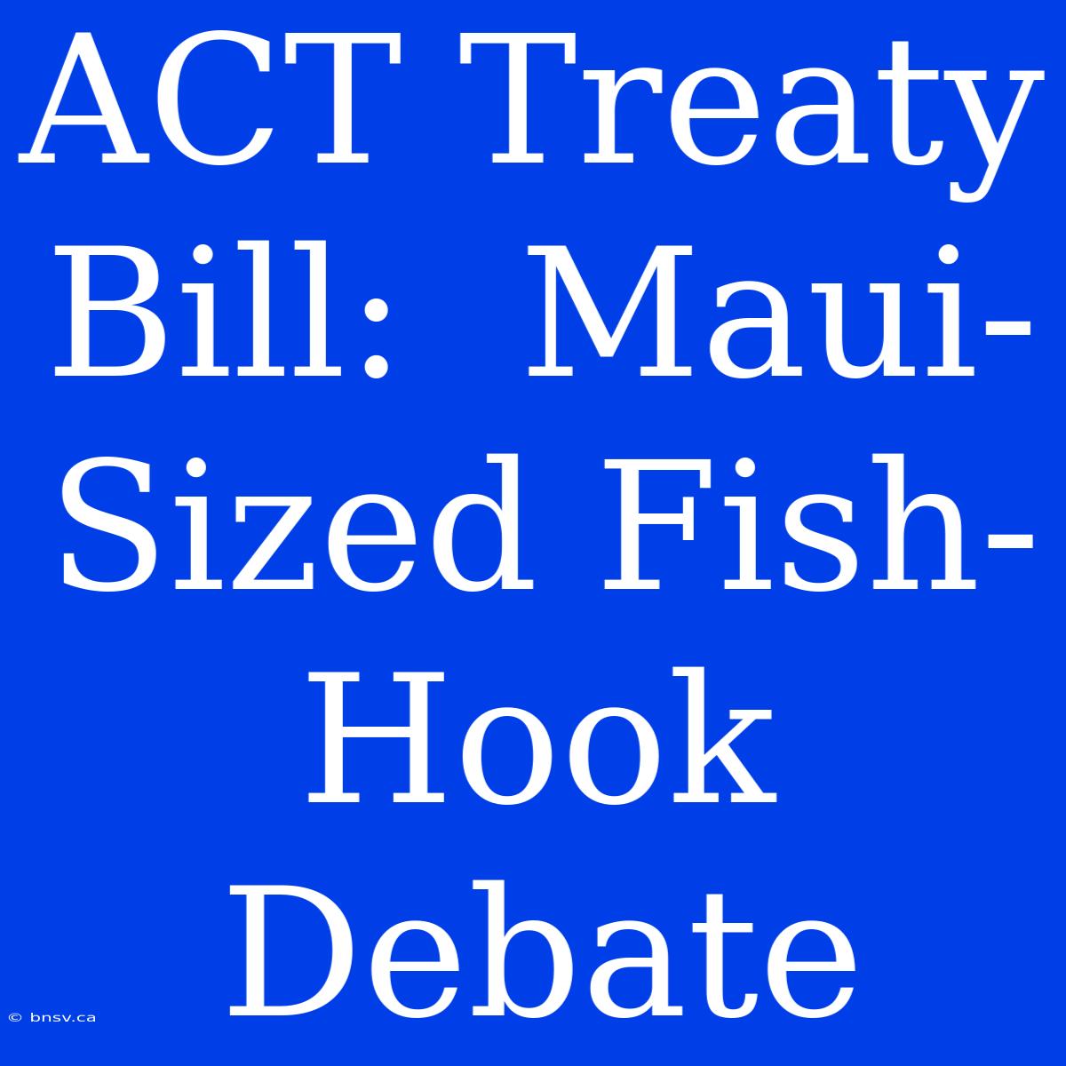 ACT Treaty Bill:  Maui-Sized Fish-Hook Debate