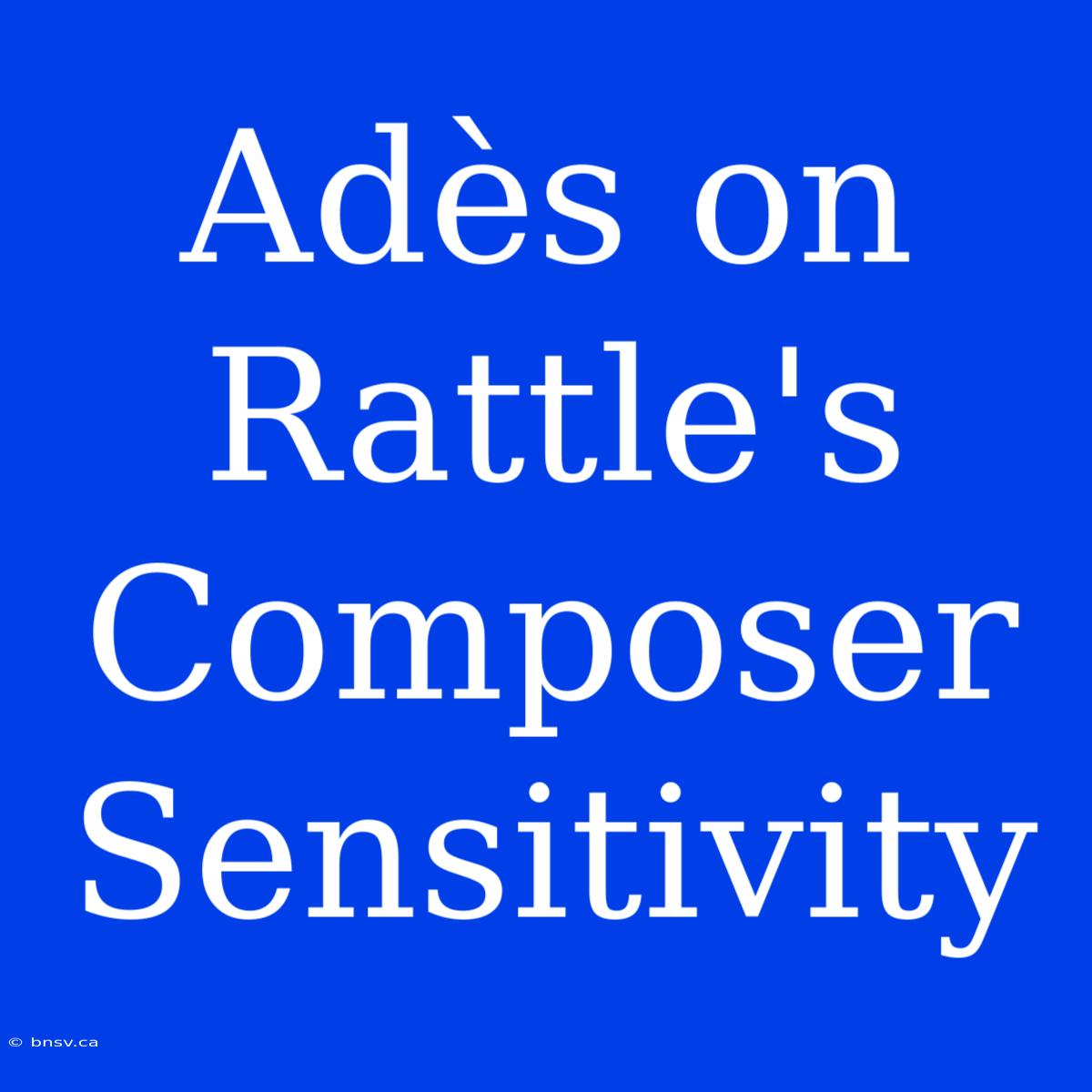 Adès On Rattle's Composer Sensitivity