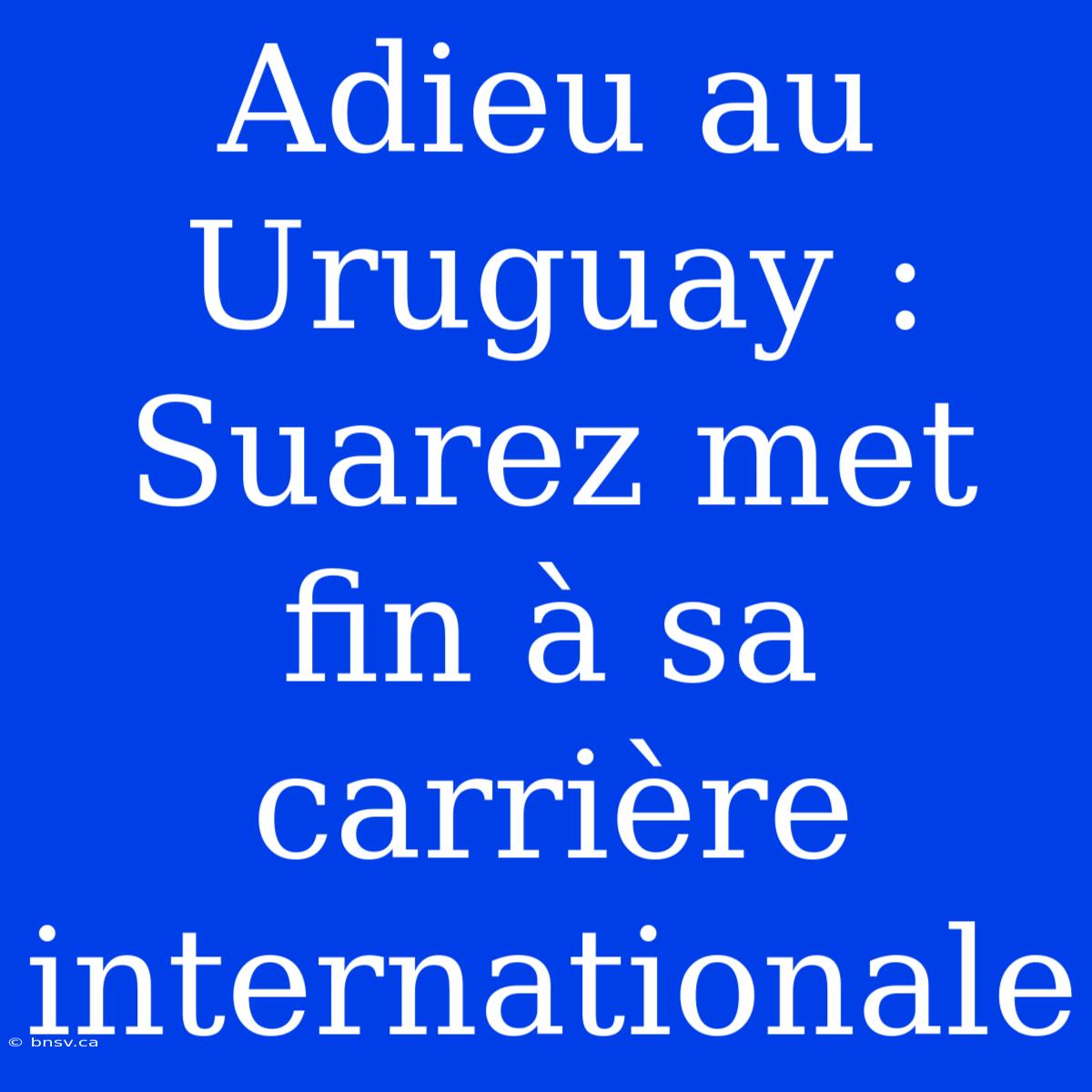 Adieu Au Uruguay : Suarez Met Fin À Sa Carrière Internationale