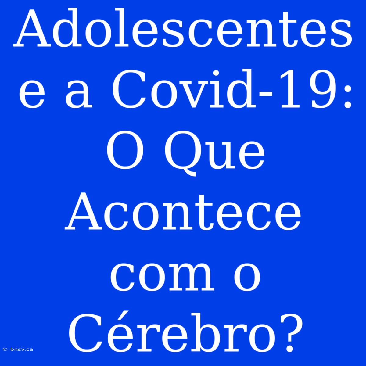 Adolescentes E A Covid-19: O Que Acontece Com O Cérebro?