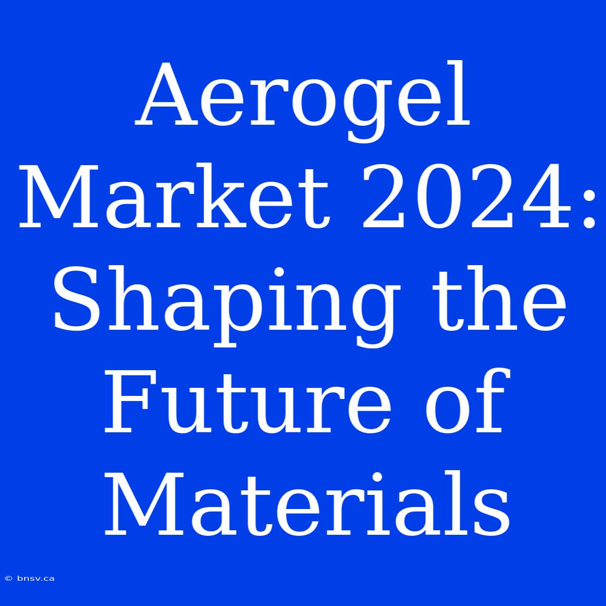 Aerogel Market 2024: Shaping The Future Of Materials