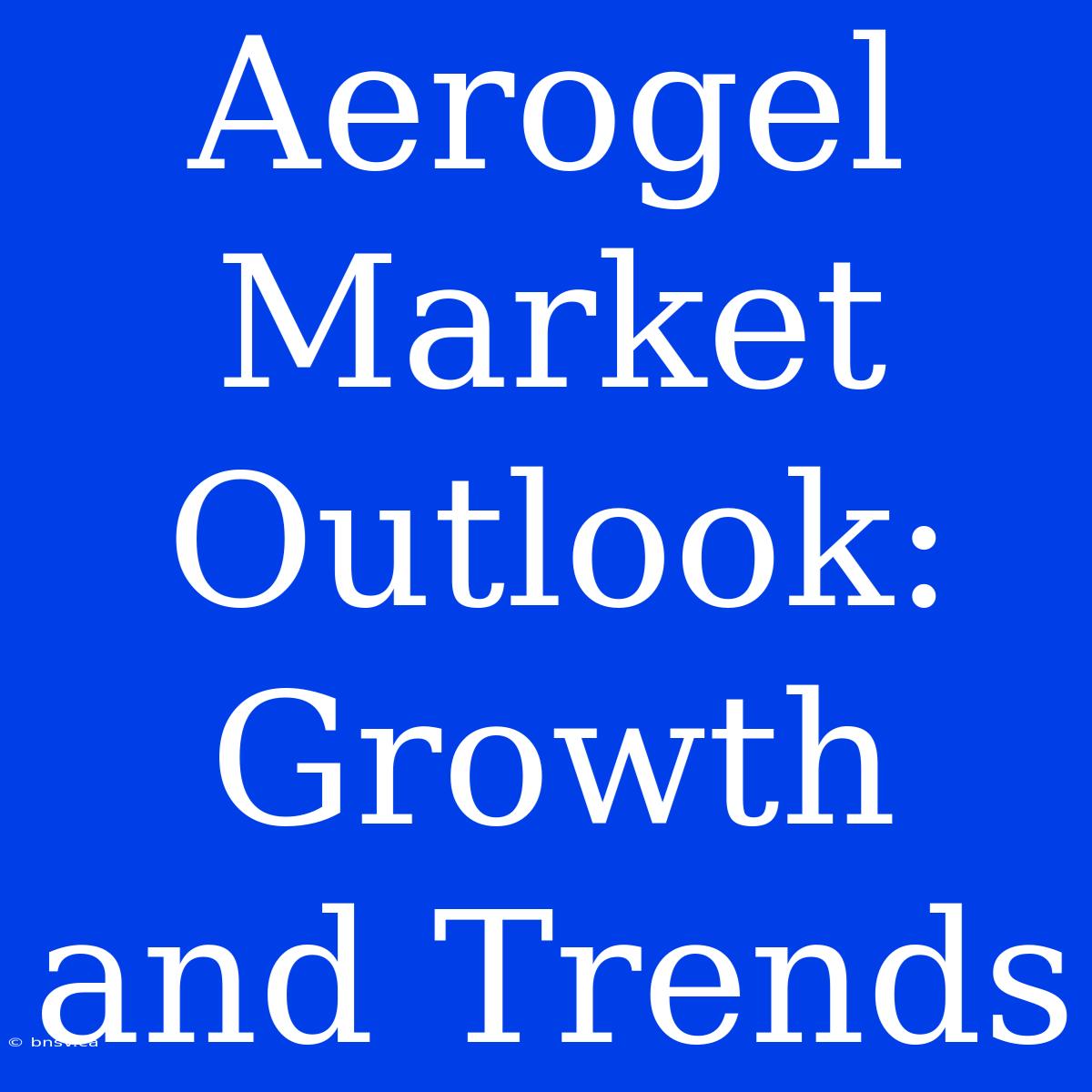 Aerogel Market Outlook: Growth And Trends