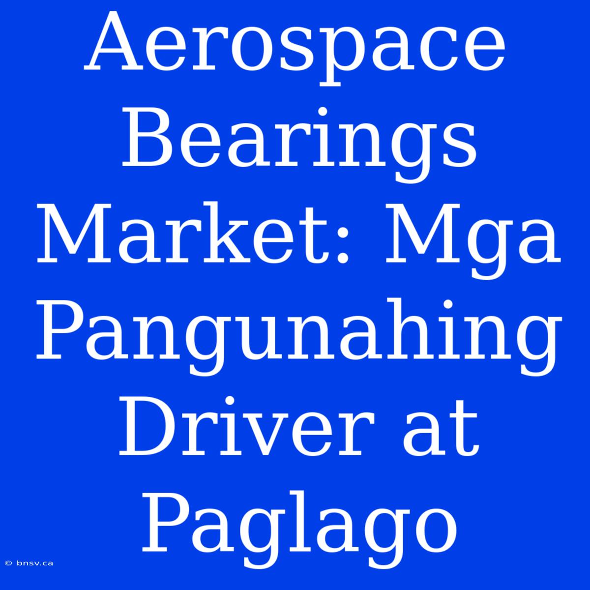 Aerospace Bearings Market: Mga Pangunahing Driver At Paglago