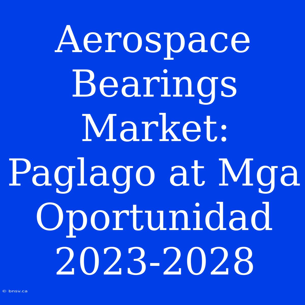 Aerospace Bearings Market: Paglago At Mga Oportunidad 2023-2028