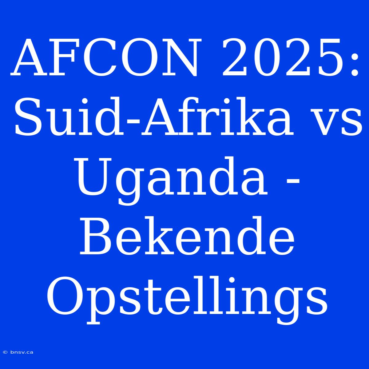 AFCON 2025: Suid-Afrika Vs Uganda - Bekende Opstellings