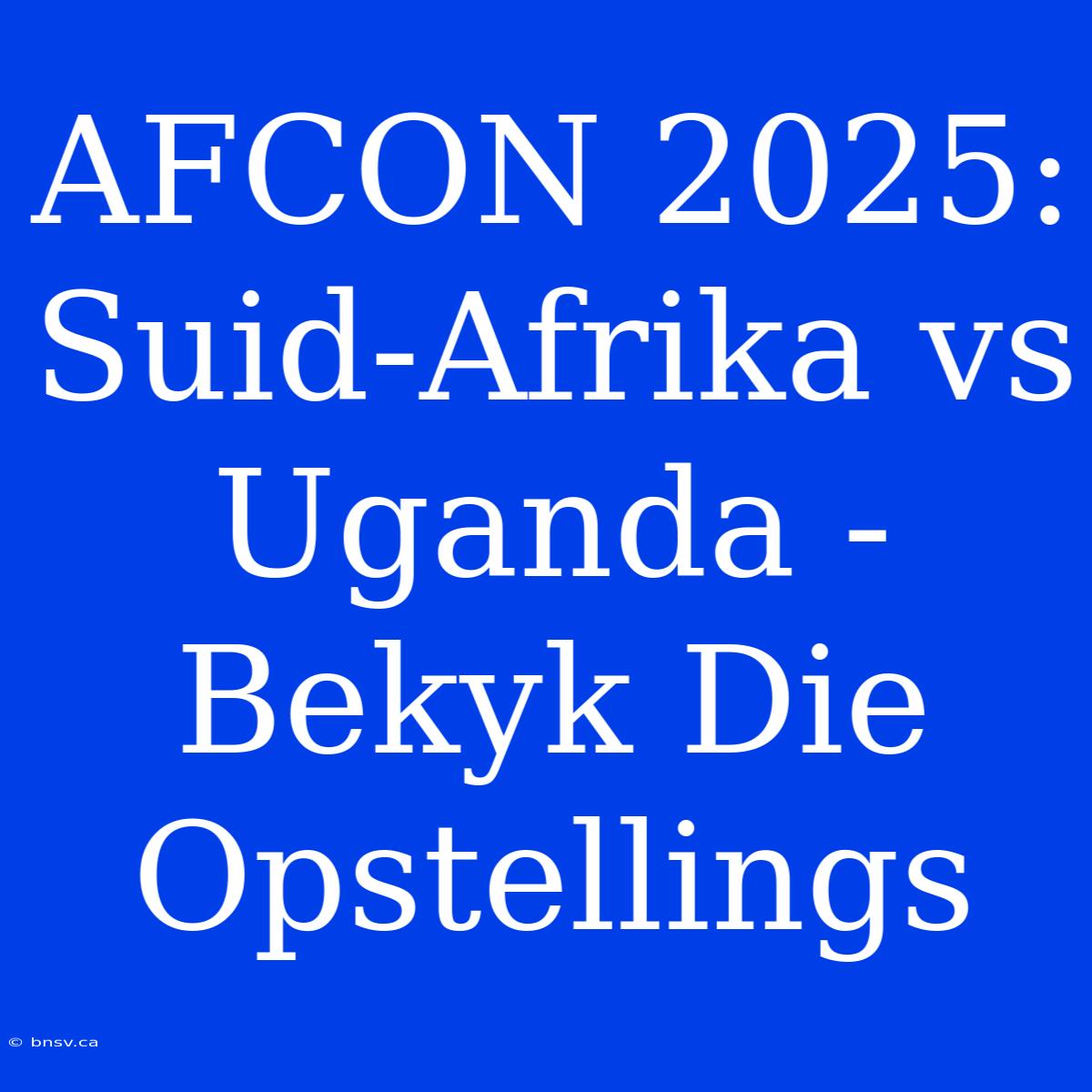 AFCON 2025: Suid-Afrika Vs Uganda - Bekyk Die Opstellings