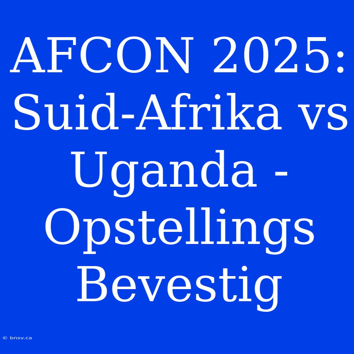 AFCON 2025: Suid-Afrika Vs Uganda - Opstellings Bevestig