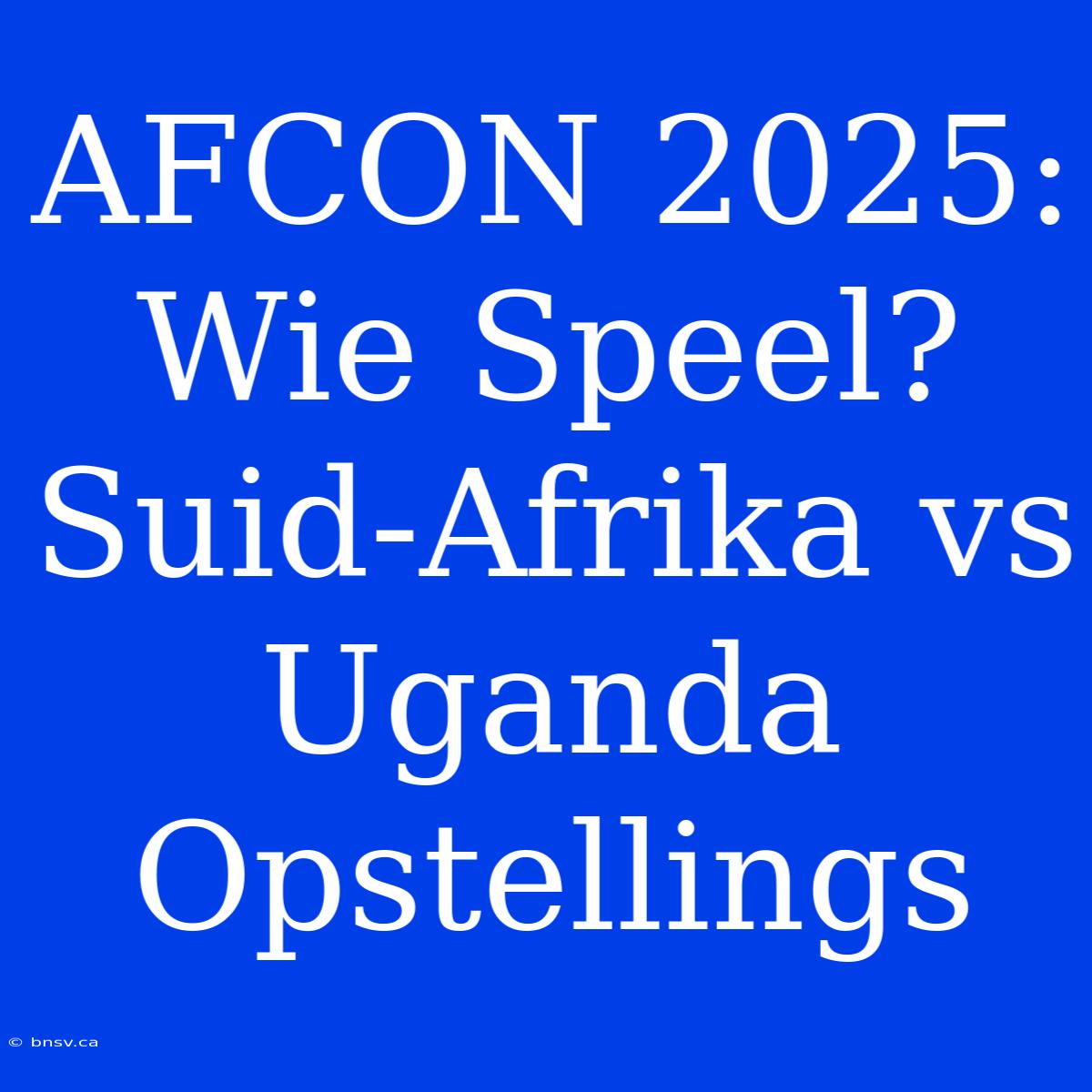 AFCON 2025: Wie Speel? Suid-Afrika Vs Uganda Opstellings