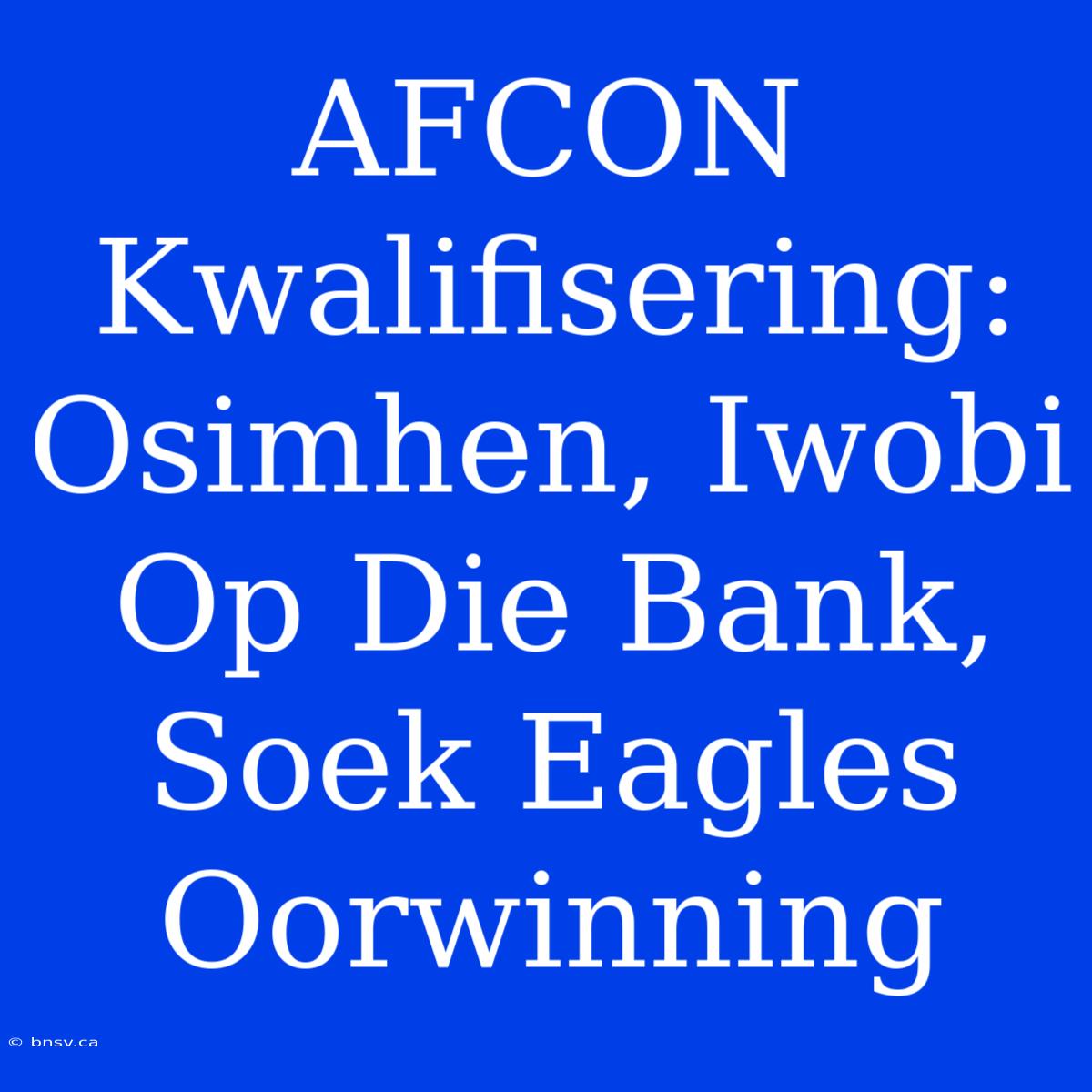 AFCON Kwalifisering: Osimhen, Iwobi Op Die Bank, Soek Eagles Oorwinning