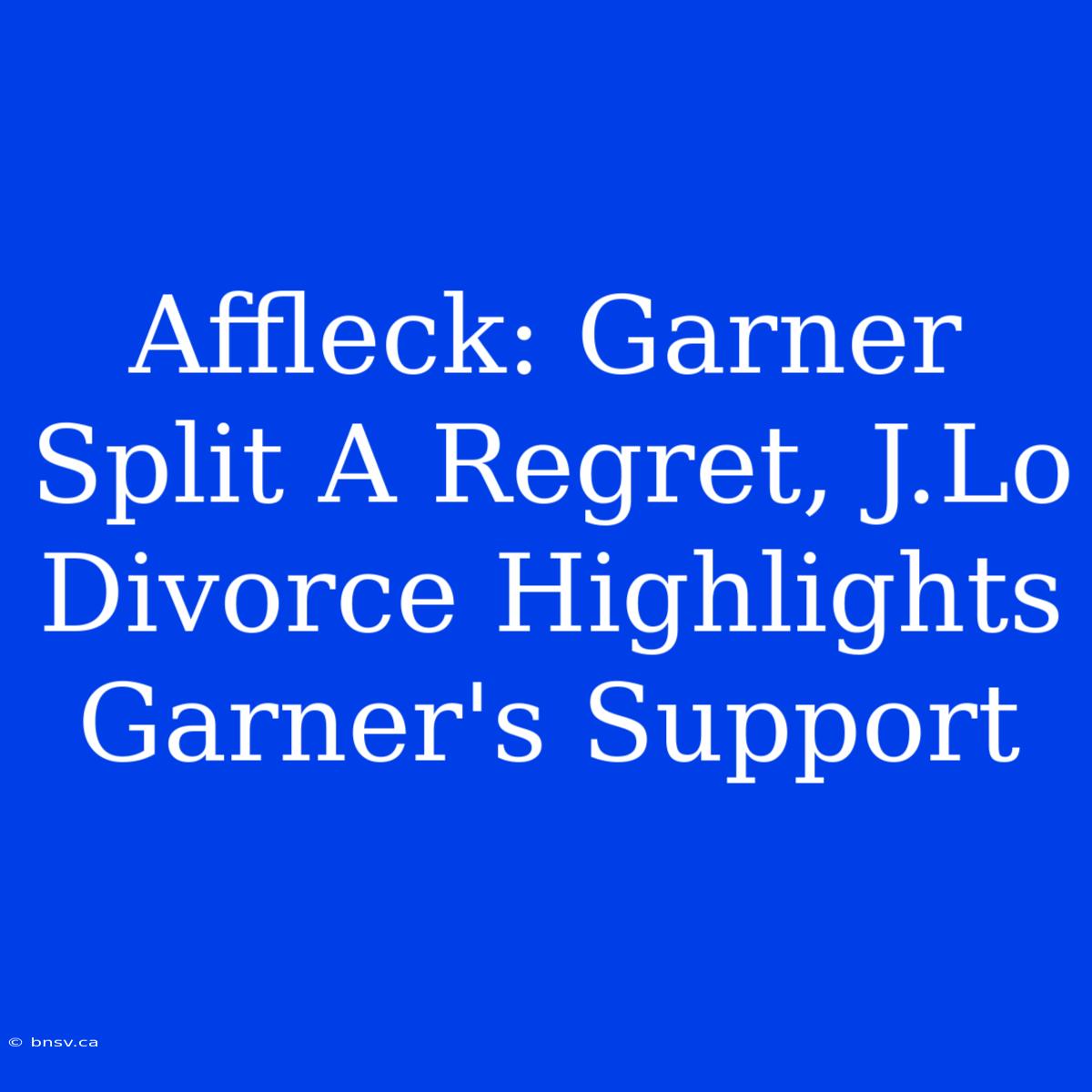 Affleck: Garner Split A Regret, J.Lo Divorce Highlights Garner's Support