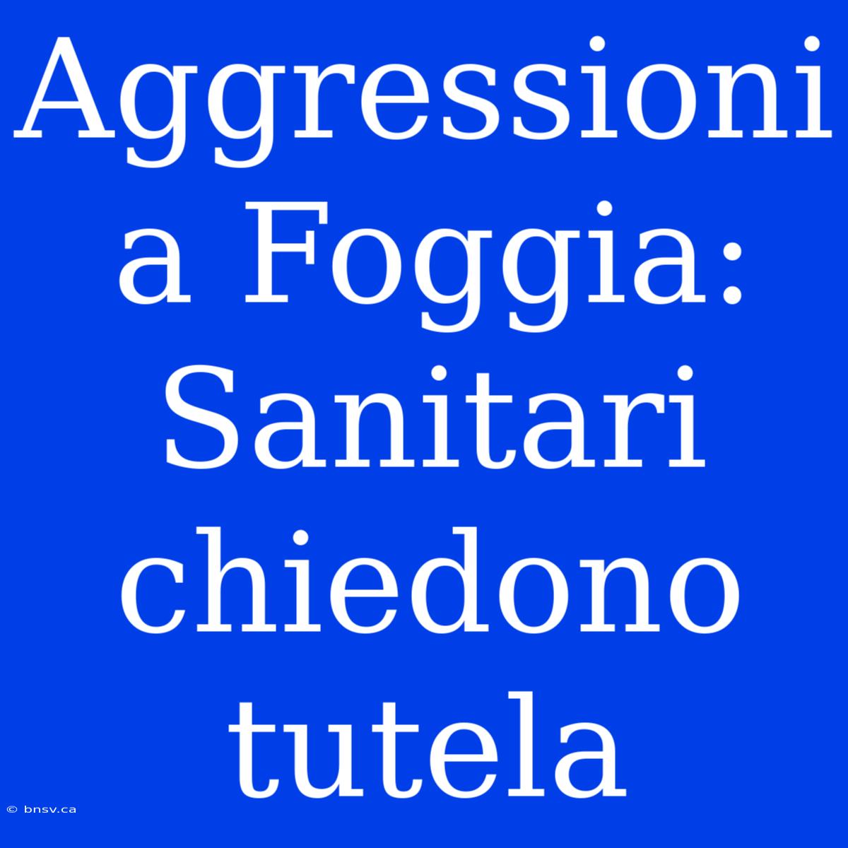 Aggressioni A Foggia: Sanitari Chiedono Tutela