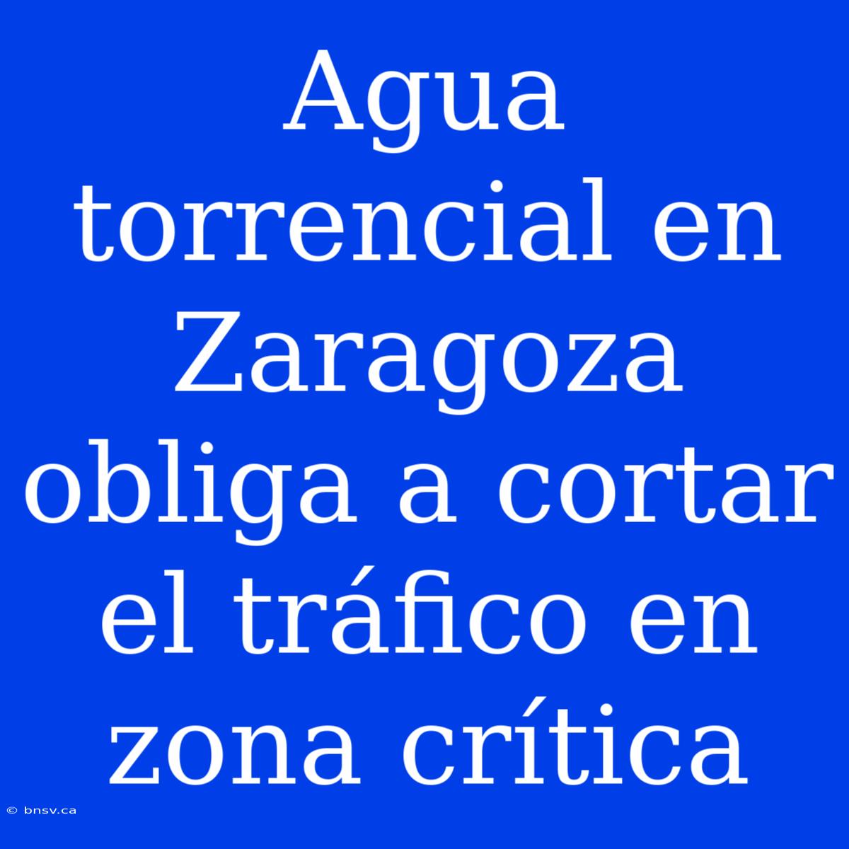 Agua Torrencial En Zaragoza Obliga A Cortar El Tráfico En Zona Crítica