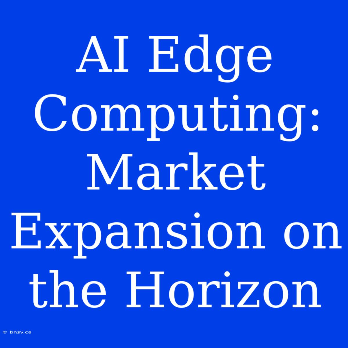 AI Edge Computing:  Market Expansion On The Horizon