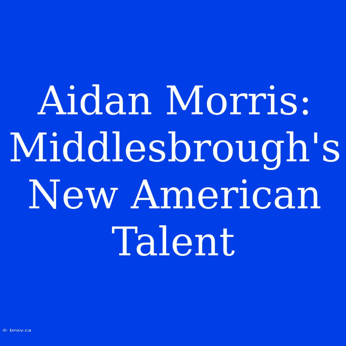 Aidan Morris: Middlesbrough's New American Talent