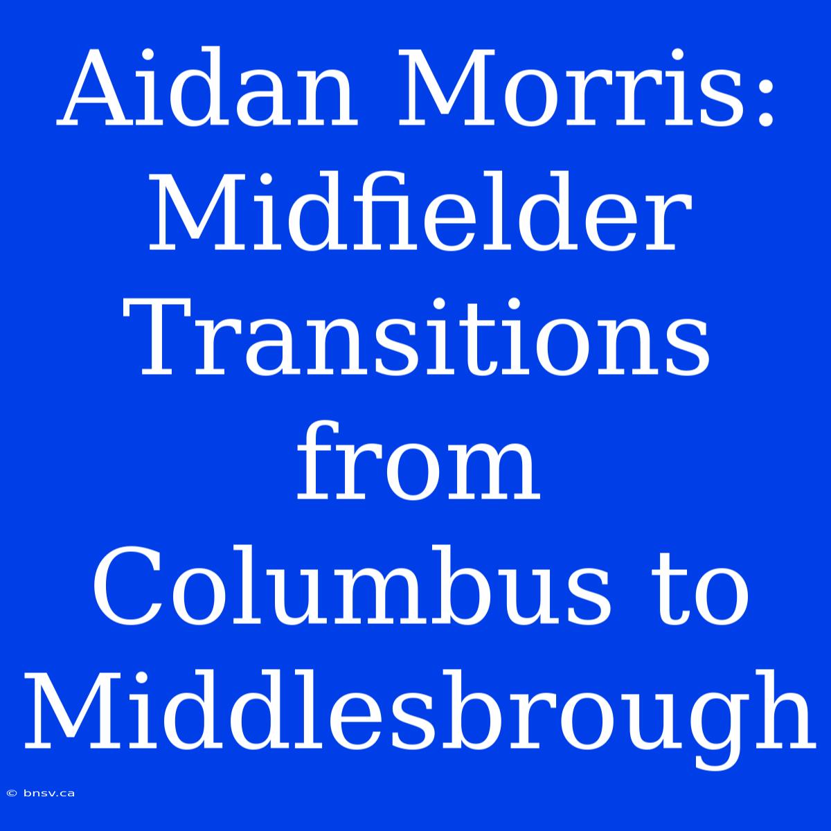 Aidan Morris: Midfielder Transitions From Columbus To Middlesbrough