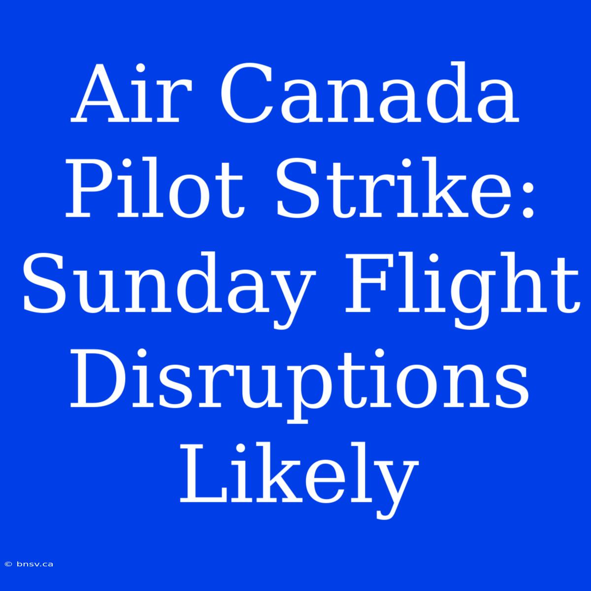 Air Canada Pilot Strike: Sunday Flight Disruptions Likely