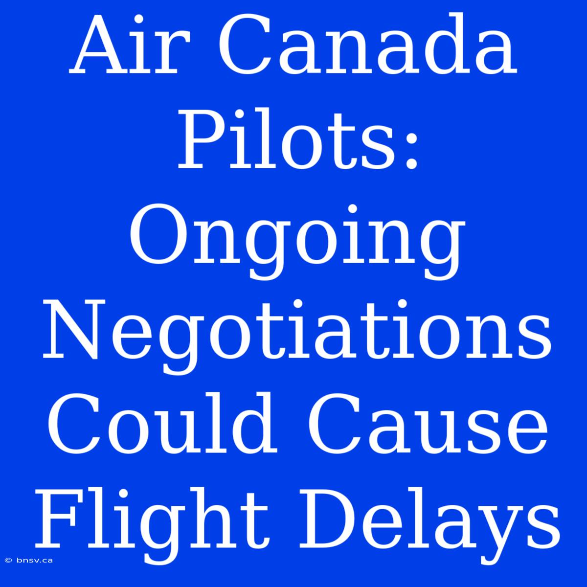 Air Canada Pilots: Ongoing Negotiations Could Cause Flight Delays