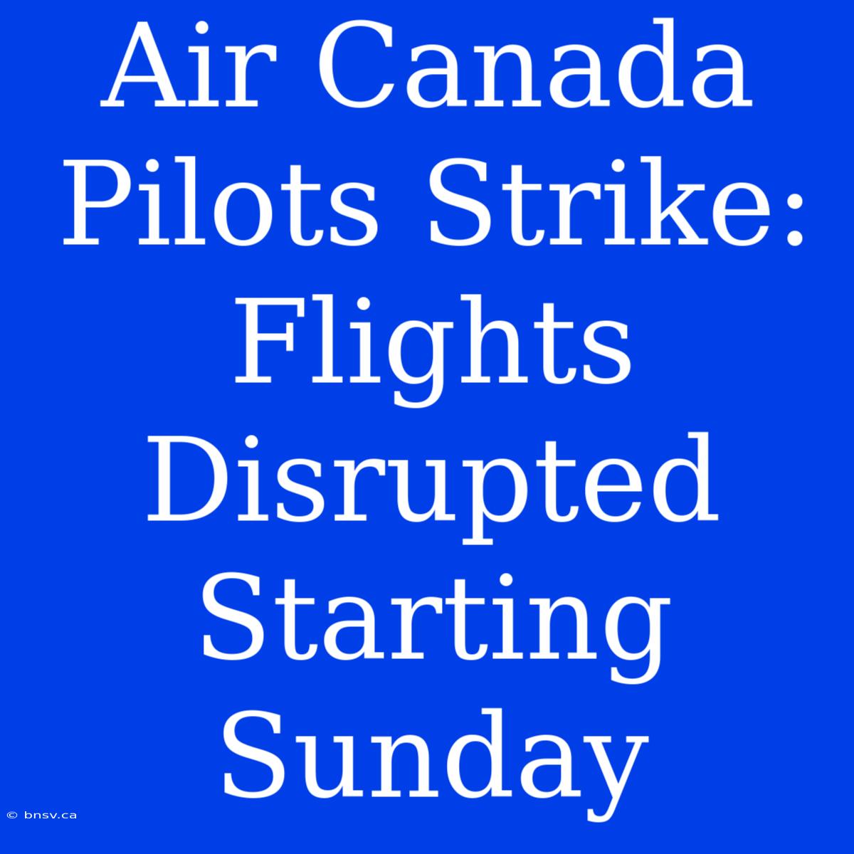 Air Canada Pilots Strike: Flights Disrupted Starting Sunday