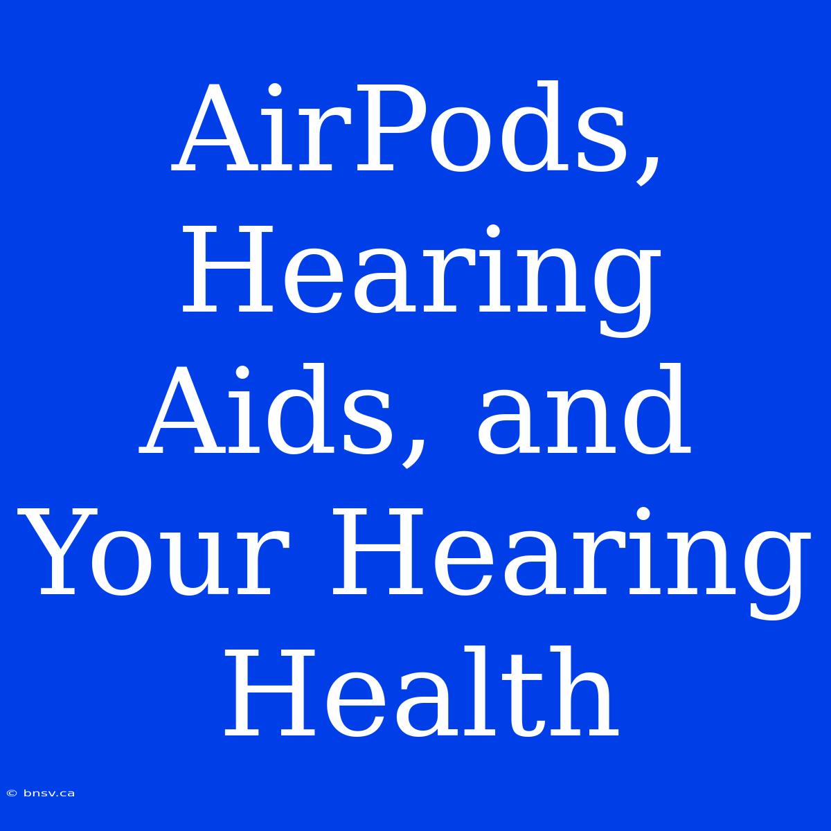 AirPods, Hearing Aids, And Your Hearing Health