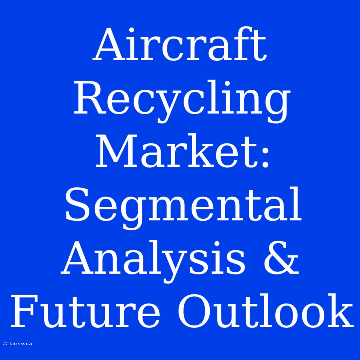 Aircraft Recycling Market: Segmental Analysis & Future Outlook