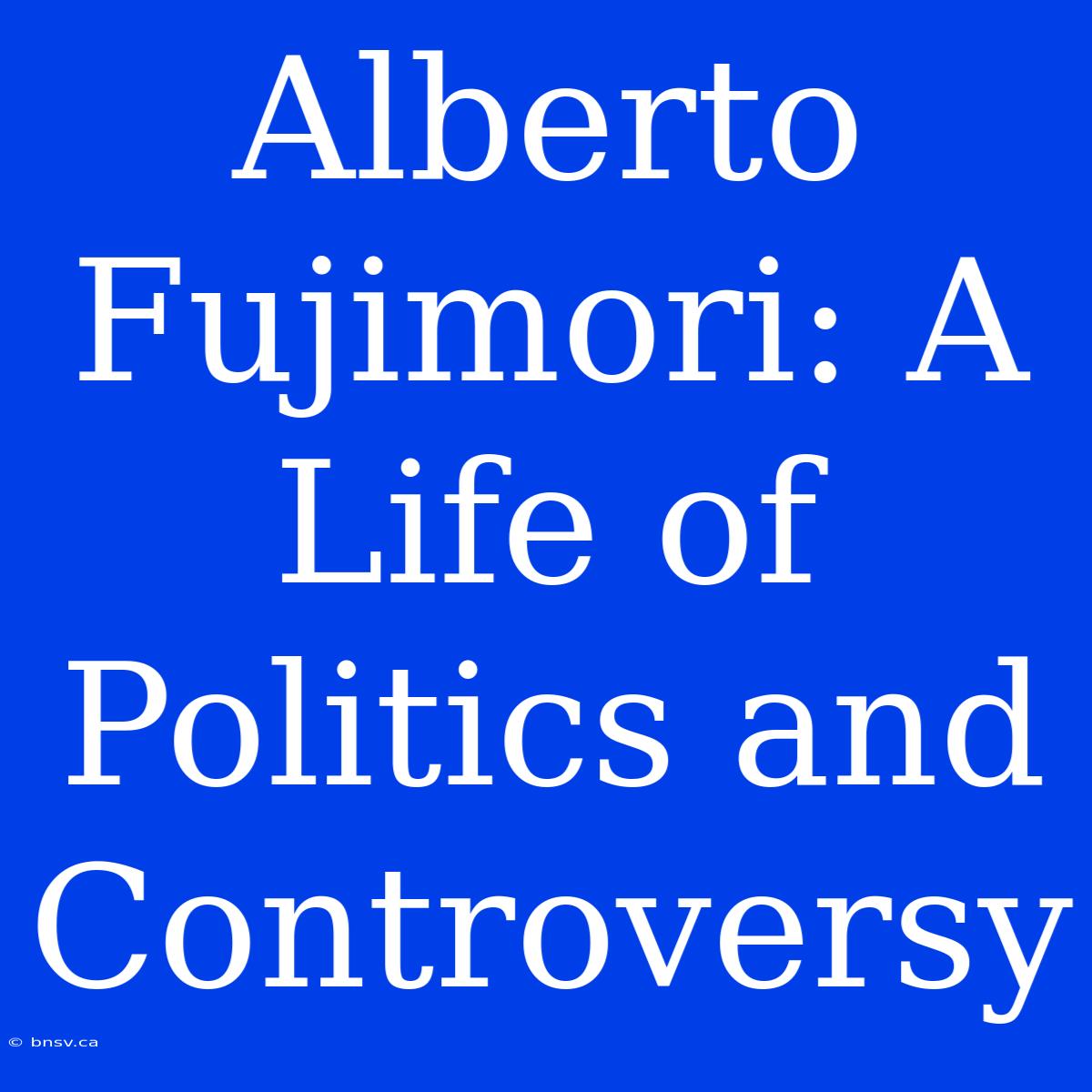 Alberto Fujimori: A Life Of Politics And Controversy