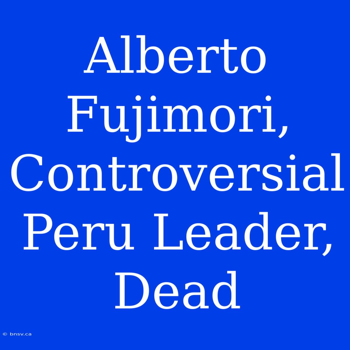 Alberto Fujimori, Controversial Peru Leader, Dead