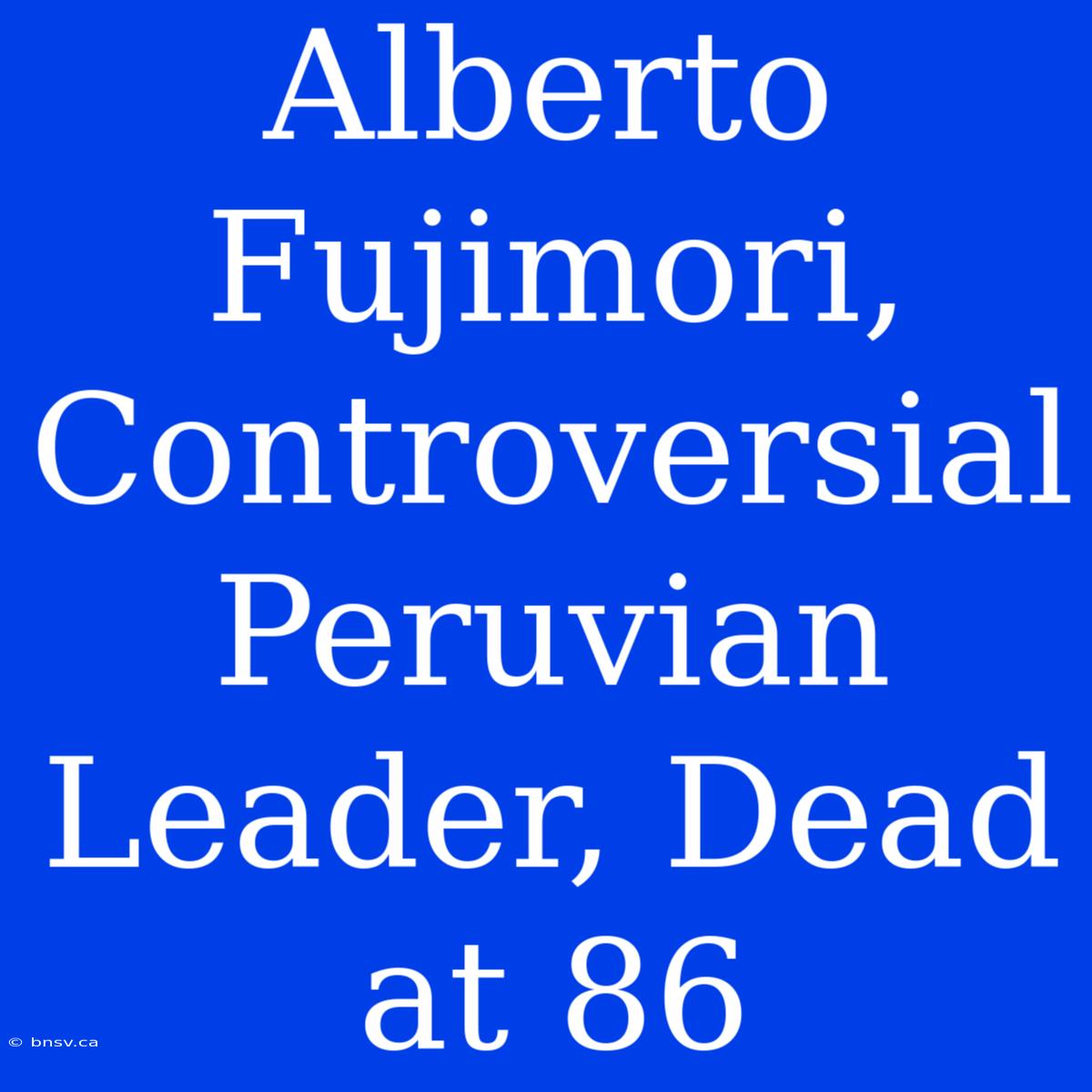 Alberto Fujimori, Controversial Peruvian Leader, Dead At 86