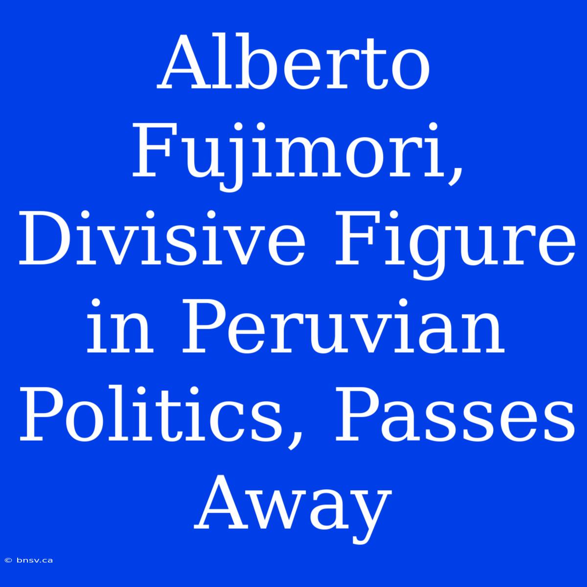 Alberto Fujimori, Divisive Figure In Peruvian Politics, Passes Away