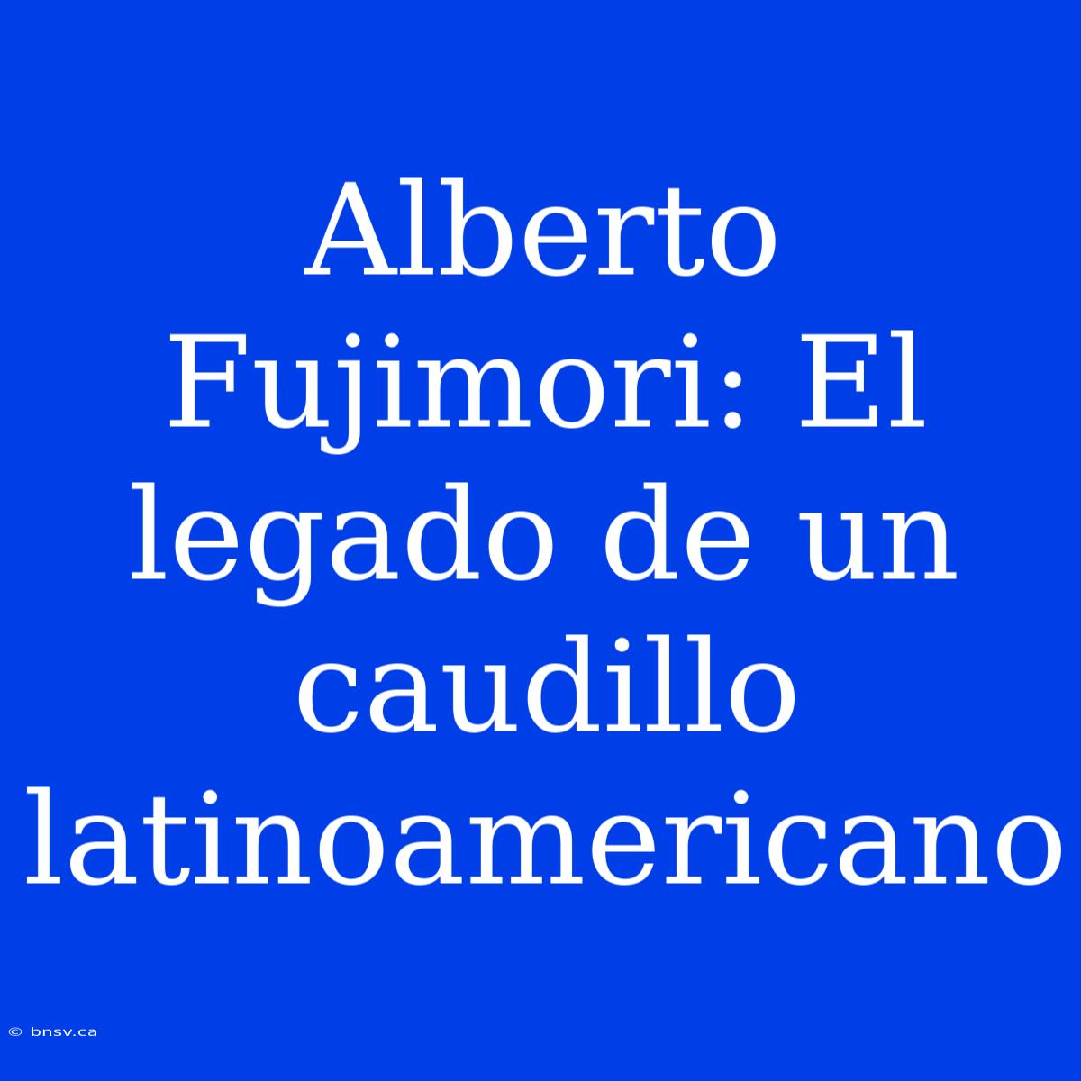 Alberto Fujimori: El Legado De Un Caudillo Latinoamericano