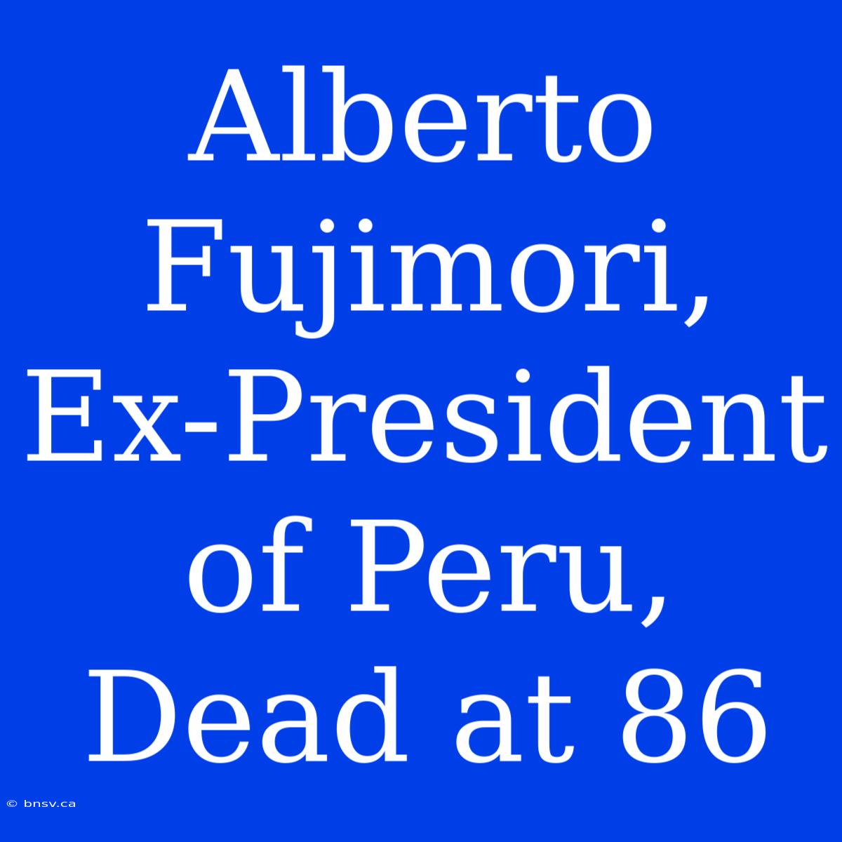 Alberto Fujimori, Ex-President Of Peru, Dead At 86