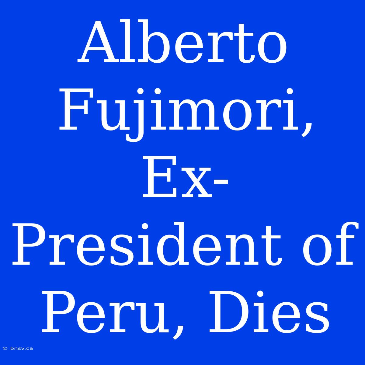 Alberto Fujimori, Ex-President Of Peru, Dies