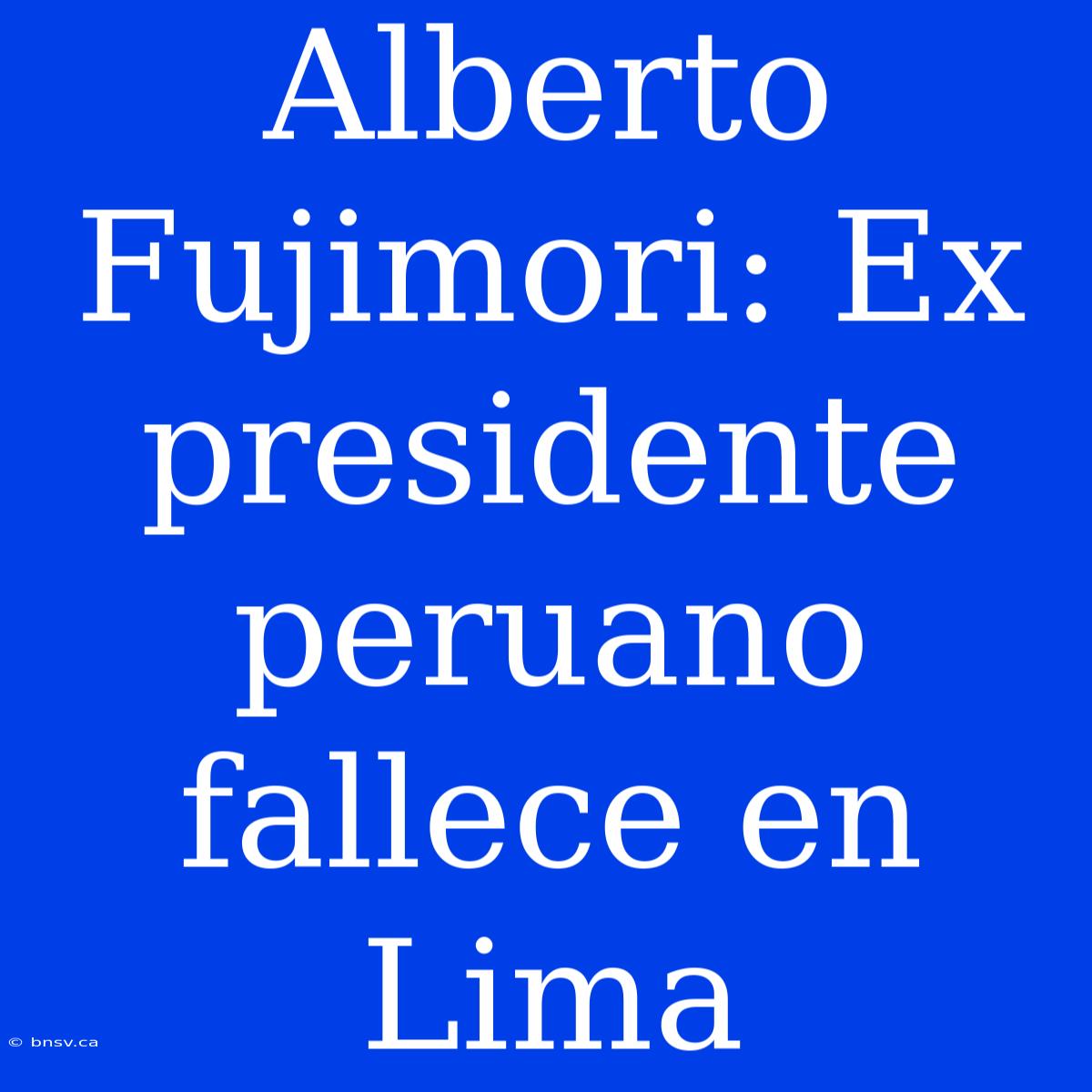 Alberto Fujimori: Ex Presidente Peruano Fallece En Lima