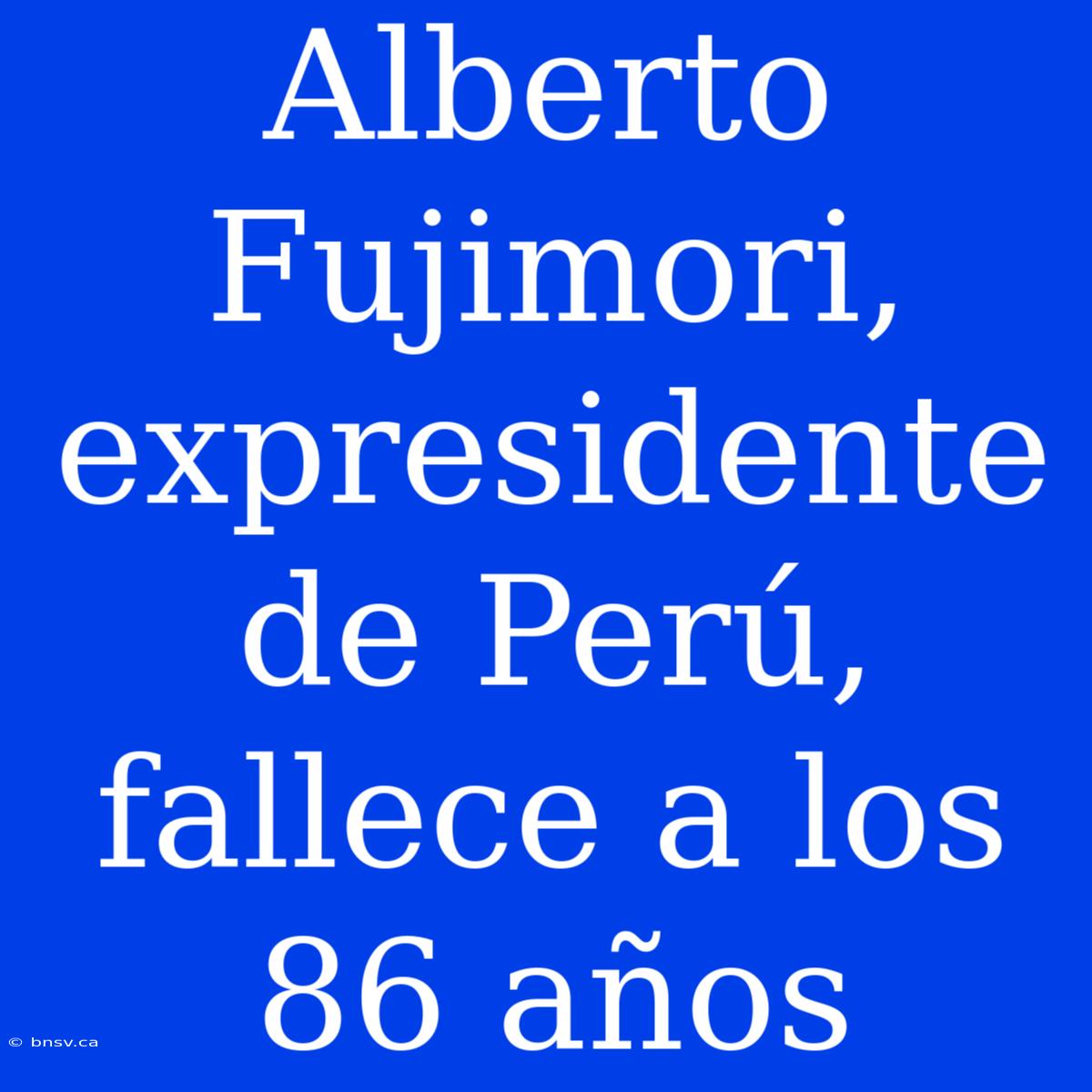 Alberto Fujimori, Expresidente De Perú, Fallece A Los 86 Años