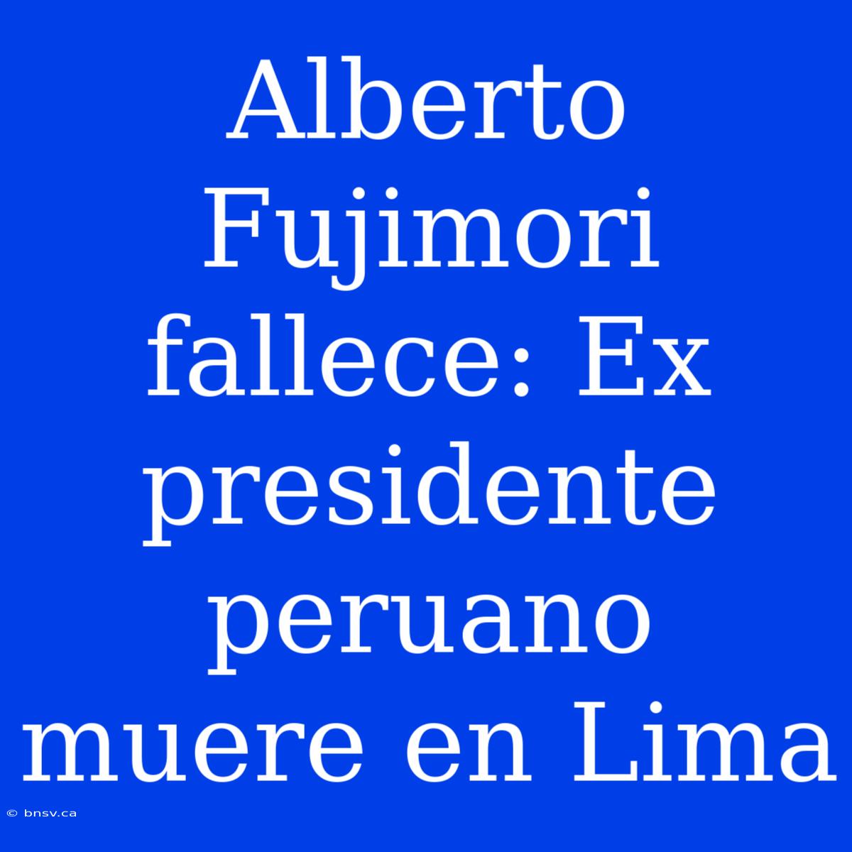 Alberto Fujimori Fallece: Ex Presidente Peruano Muere En Lima