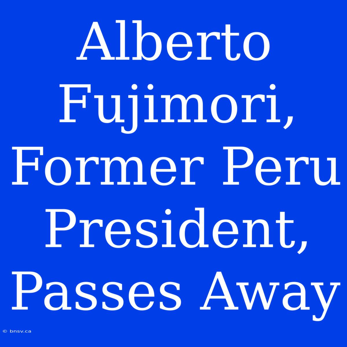 Alberto Fujimori, Former Peru President, Passes Away