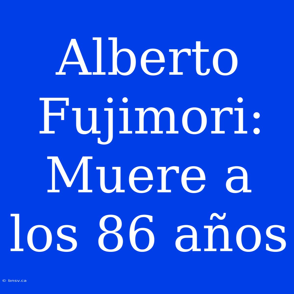 Alberto Fujimori: Muere A Los 86 Años