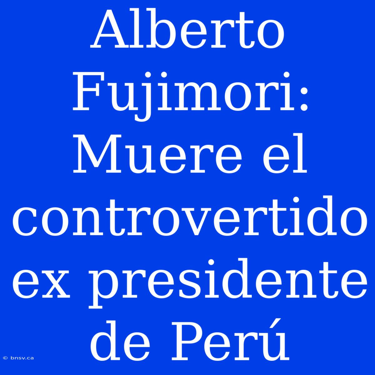 Alberto Fujimori: Muere El Controvertido Ex Presidente De Perú