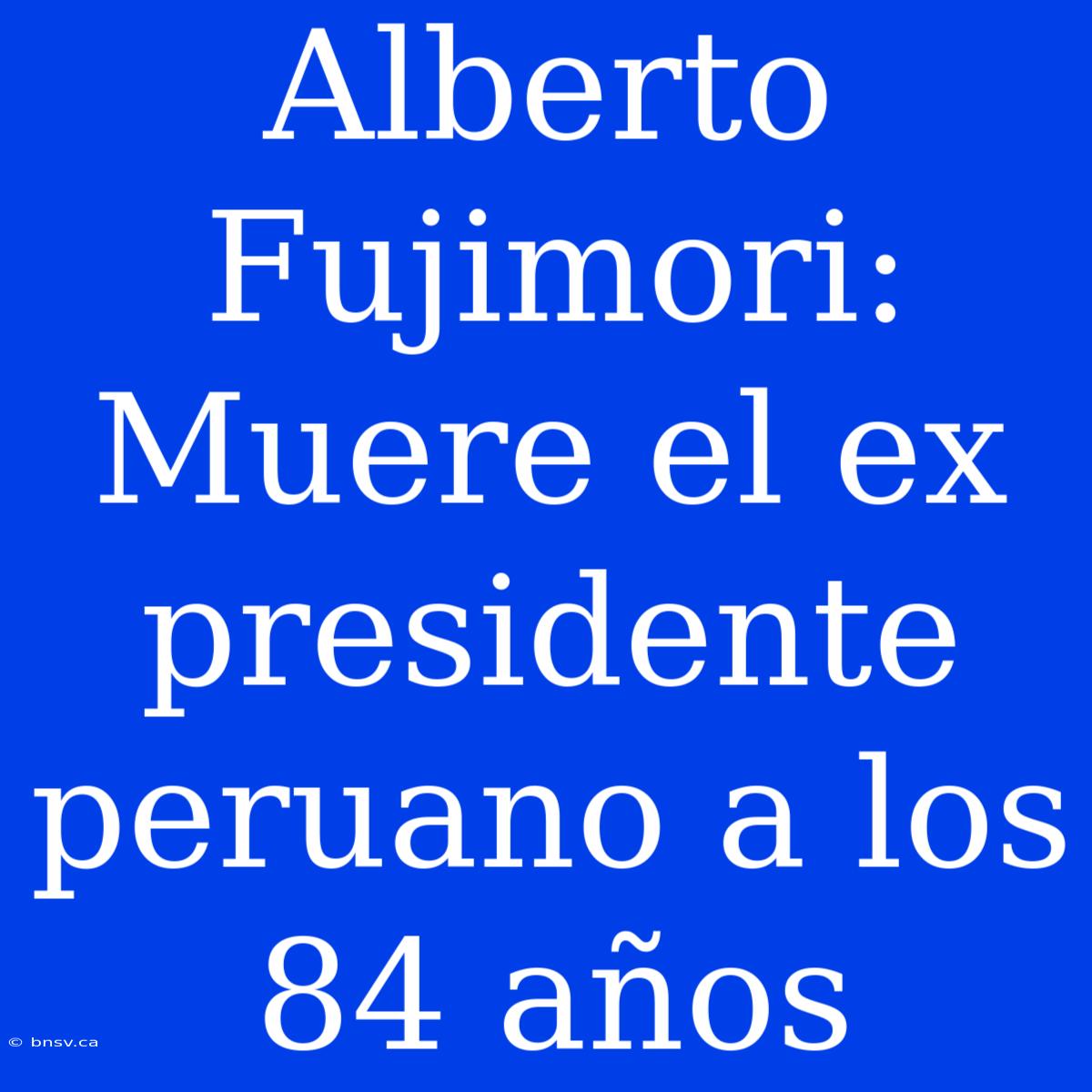 Alberto Fujimori:  Muere El Ex Presidente Peruano A Los 84 Años