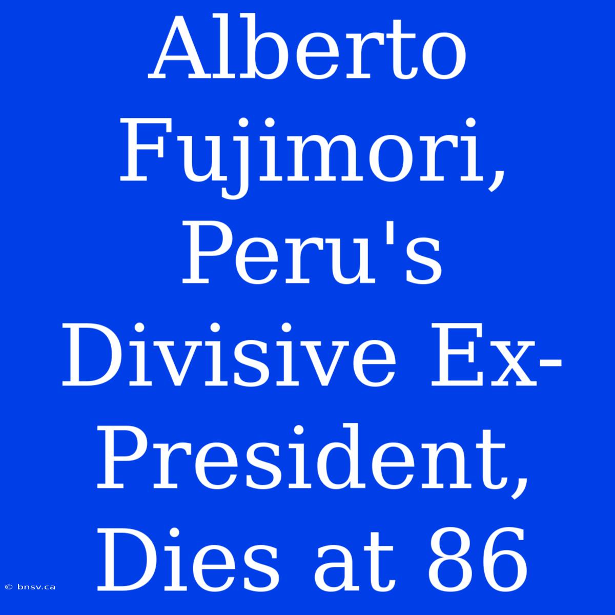 Alberto Fujimori, Peru's Divisive Ex-President, Dies At 86