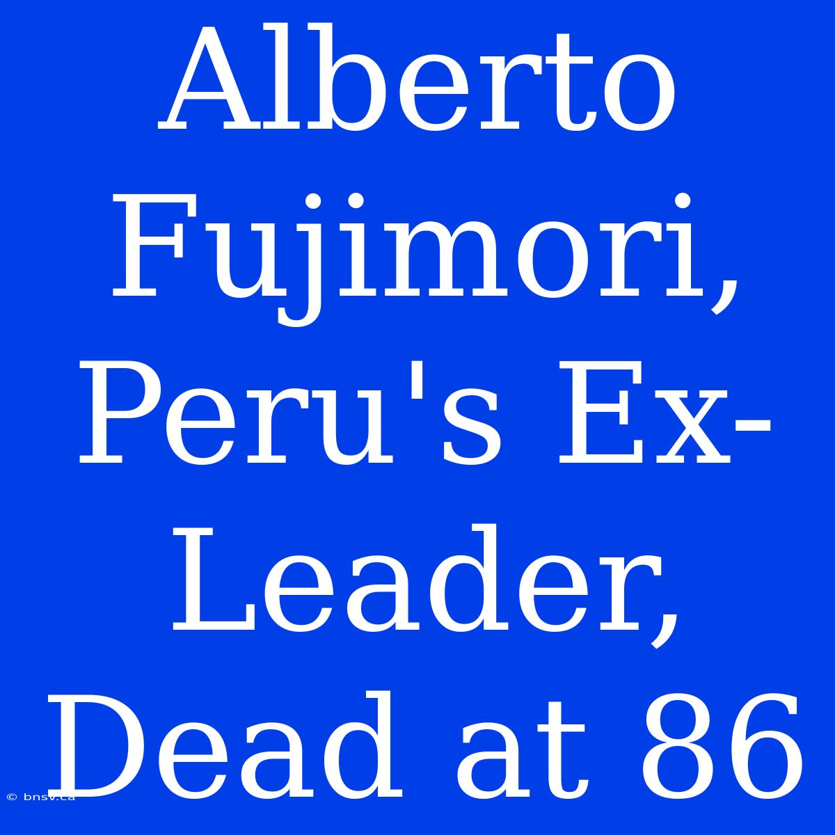 Alberto Fujimori, Peru's Ex-Leader, Dead At 86